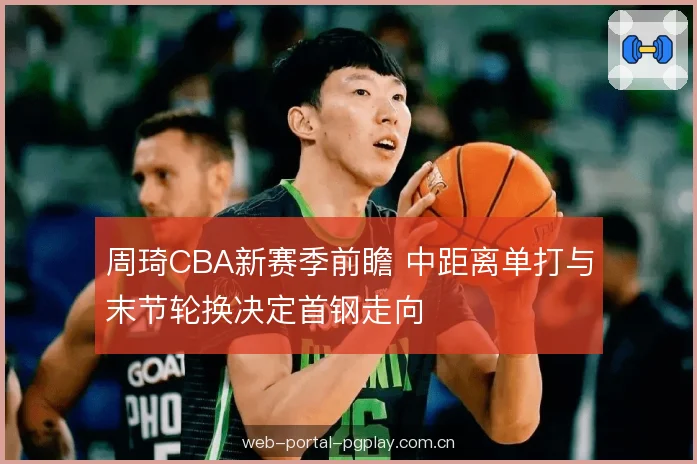 周琦CBA新赛季前瞻 中距离单打与末节轮换决定首钢走向 周琦CBA新赛季前瞻 中距离单打与末节轮换决定首钢走向