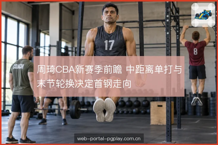 周琦CBA新赛季前瞻 中距离单打与末节轮换决定首钢走向